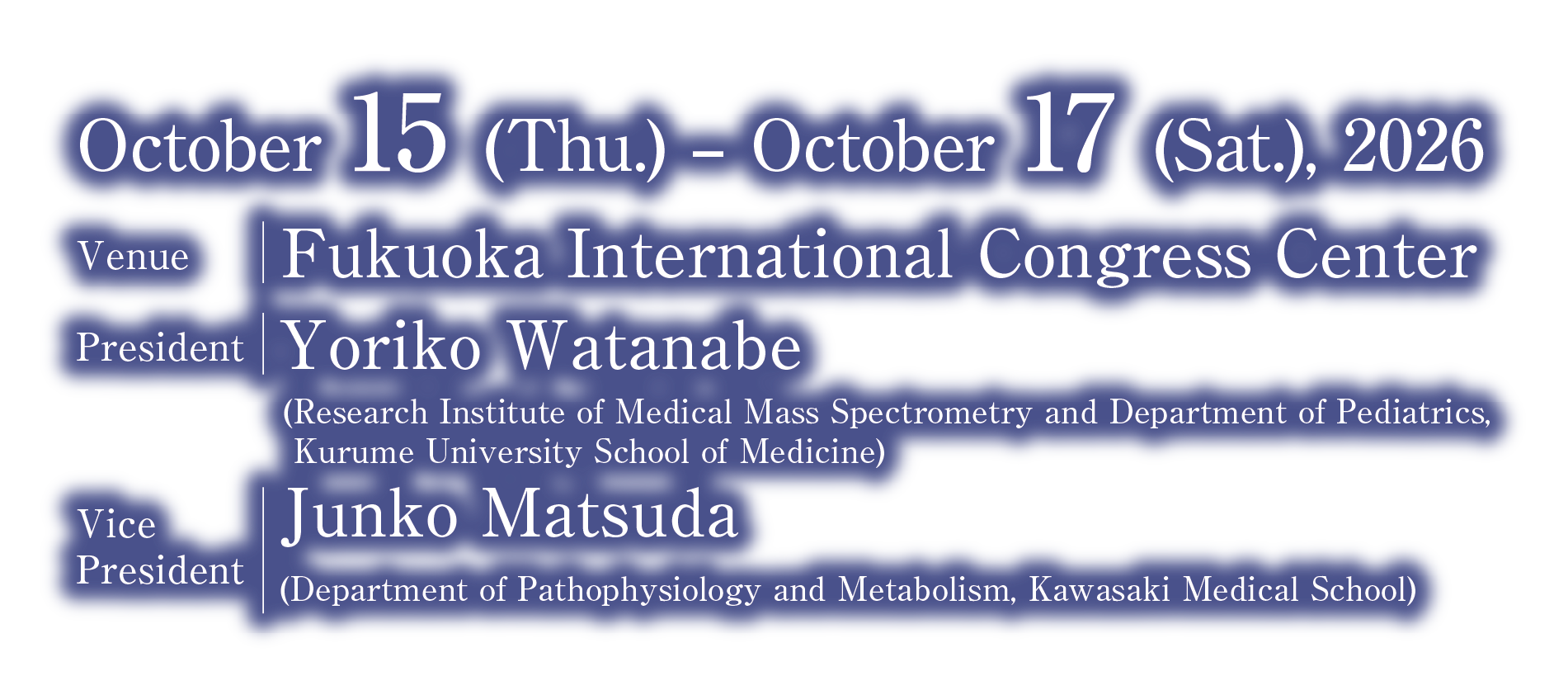 Date：October 15 (Thu.) – October 17 (Sat.), 2026/Venue：Fukuoka International Congress Center /President：Yoriko Watanabe (Research Institute of Medical Mass Spectrometry and Department of Pediatrics, Kurume University School of Medicine)/Vice President：Junko Matsuda (Department of Pathophysiology and Metabolism, Kawasaki Medical School)